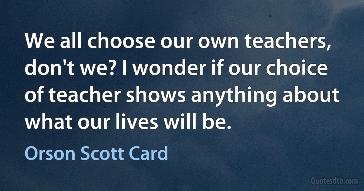 We all choose our own teachers, don't we? I wonder if our choice of teacher shows anything about what our lives will be. (Orson Scott Card)