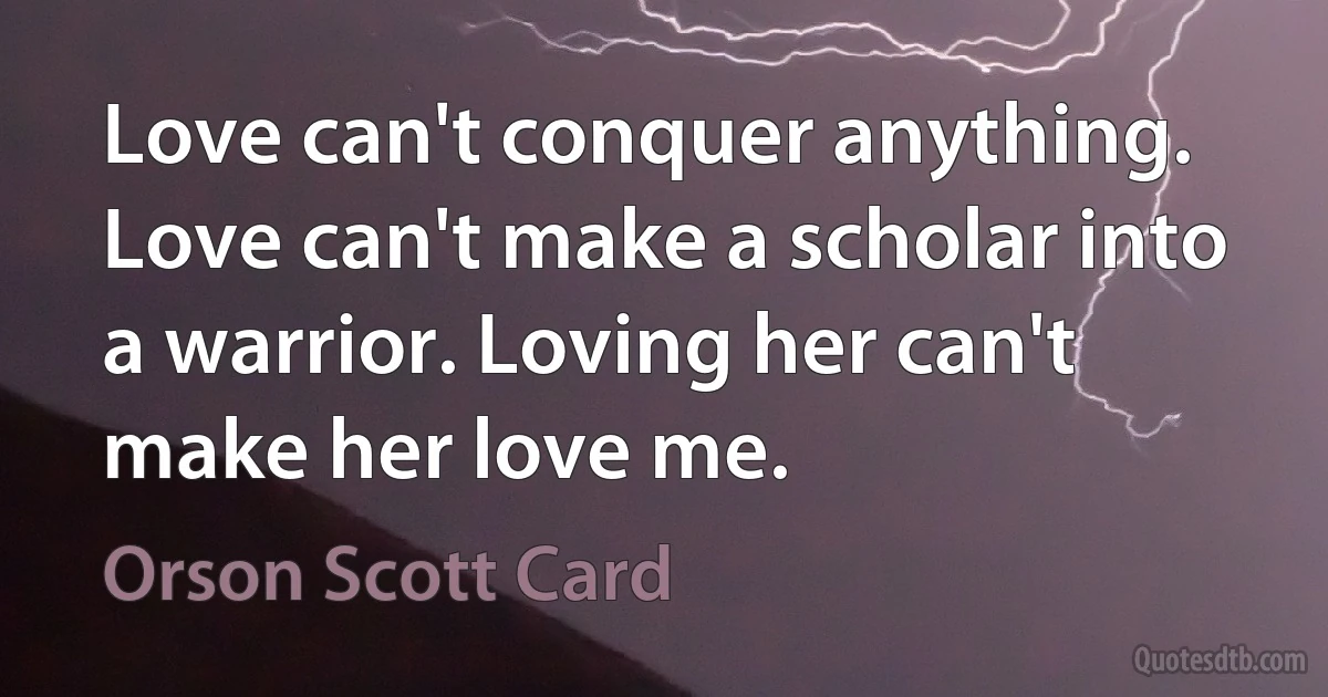 Love can't conquer anything. Love can't make a scholar into a warrior. Loving her can't make her love me. (Orson Scott Card)