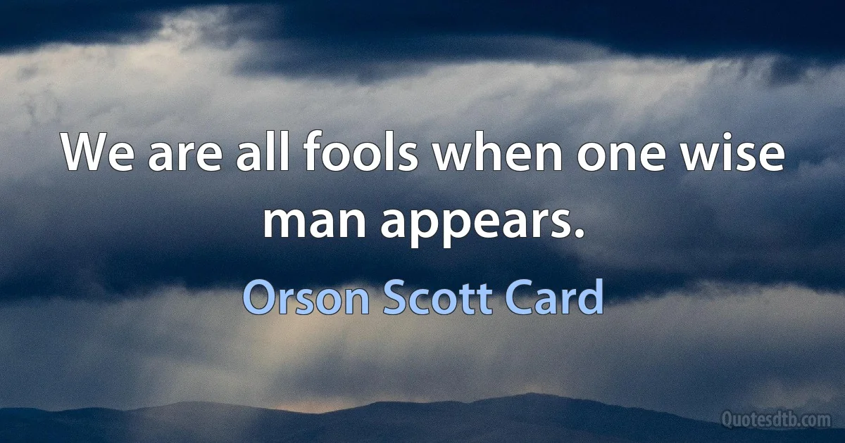 We are all fools when one wise man appears. (Orson Scott Card)