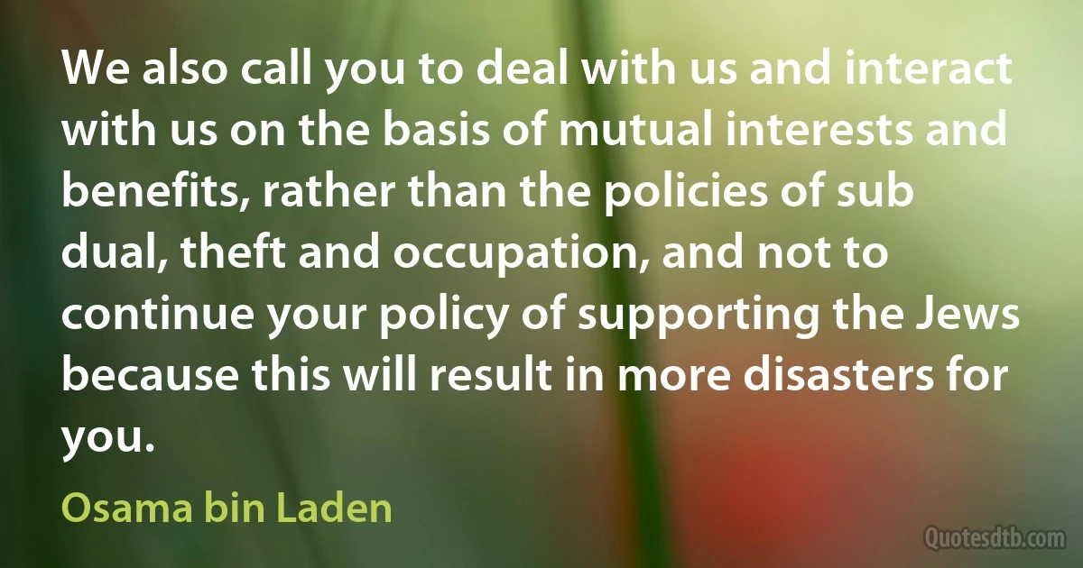 We also call you to deal with us and interact with us on the basis of mutual interests and benefits, rather than the policies of sub dual, theft and occupation, and not to continue your policy of supporting the Jews because this will result in more disasters for you. (Osama bin Laden)