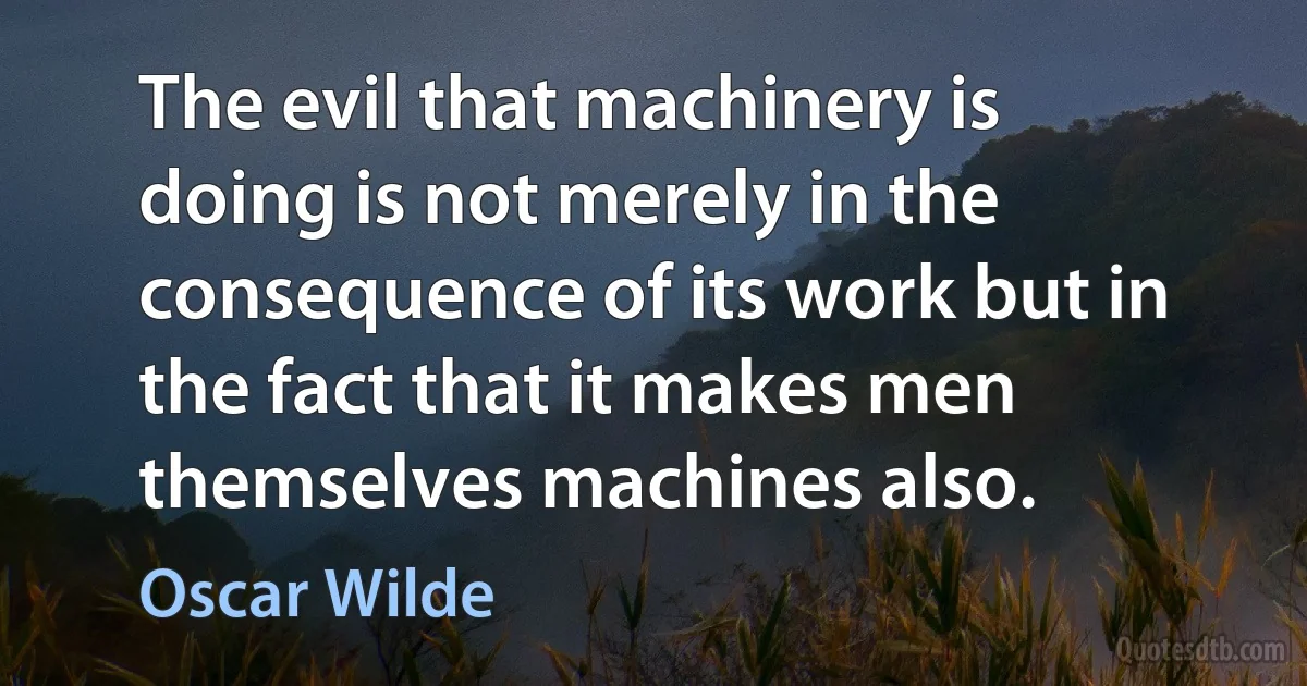 The evil that machinery is doing is not merely in the consequence of its work but in the fact that it makes men themselves machines also. (Oscar Wilde)