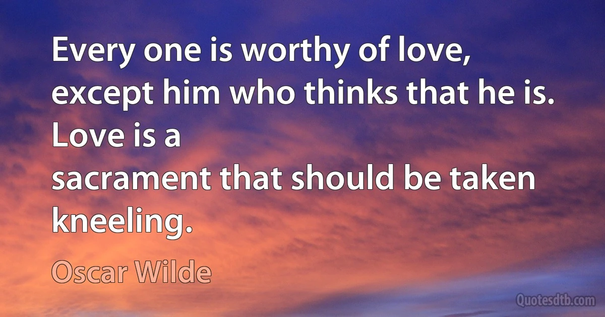 Every one is worthy of love, except him who thinks that he is. Love is a
sacrament that should be taken kneeling. (Oscar Wilde)