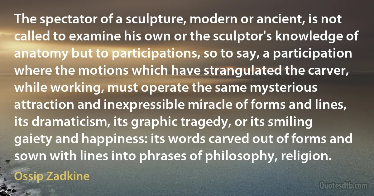 The spectator of a sculpture, modern or ancient, is not called to examine his own or the sculptor's knowledge of anatomy but to participations, so to say, a participation where the motions which have strangulated the carver, while working, must operate the same mysterious attraction and inexpressible miracle of forms and lines, its dramaticism, its graphic tragedy, or its smiling gaiety and happiness: its words carved out of forms and sown with lines into phrases of philosophy, religion. (Ossip Zadkine)