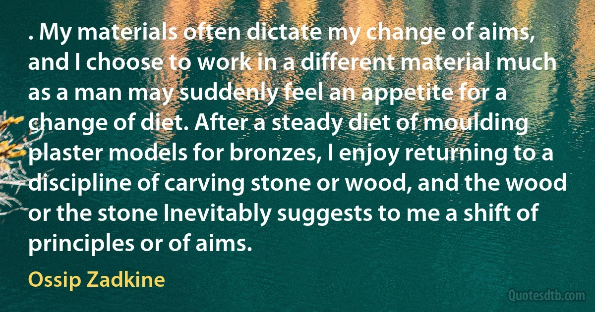 . My materials often dictate my change of aims, and I choose to work in a different material much as a man may suddenly feel an appetite for a change of diet. After a steady diet of moulding plaster models for bronzes, I enjoy returning to a discipline of carving stone or wood, and the wood or the stone Inevitably suggests to me a shift of principles or of aims. (Ossip Zadkine)