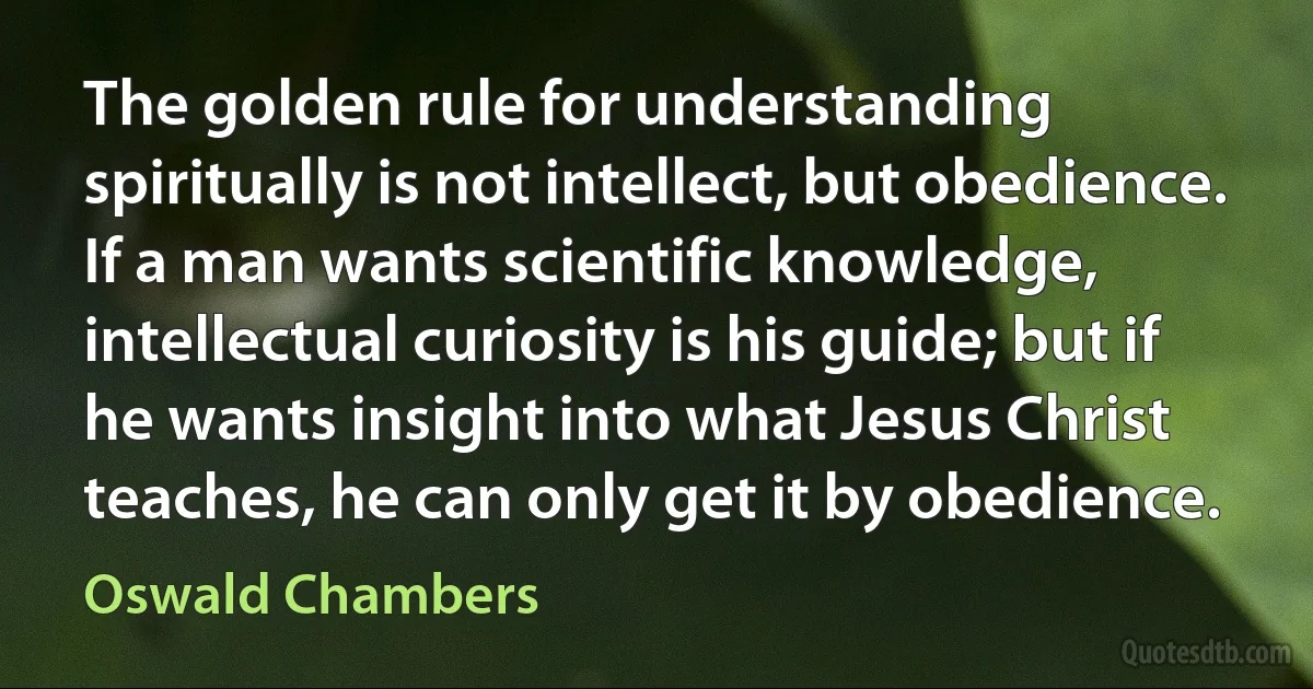 The golden rule for understanding spiritually is not intellect, but obedience. If a man wants scientific knowledge, intellectual curiosity is his guide; but if he wants insight into what Jesus Christ teaches, he can only get it by obedience. (Oswald Chambers)