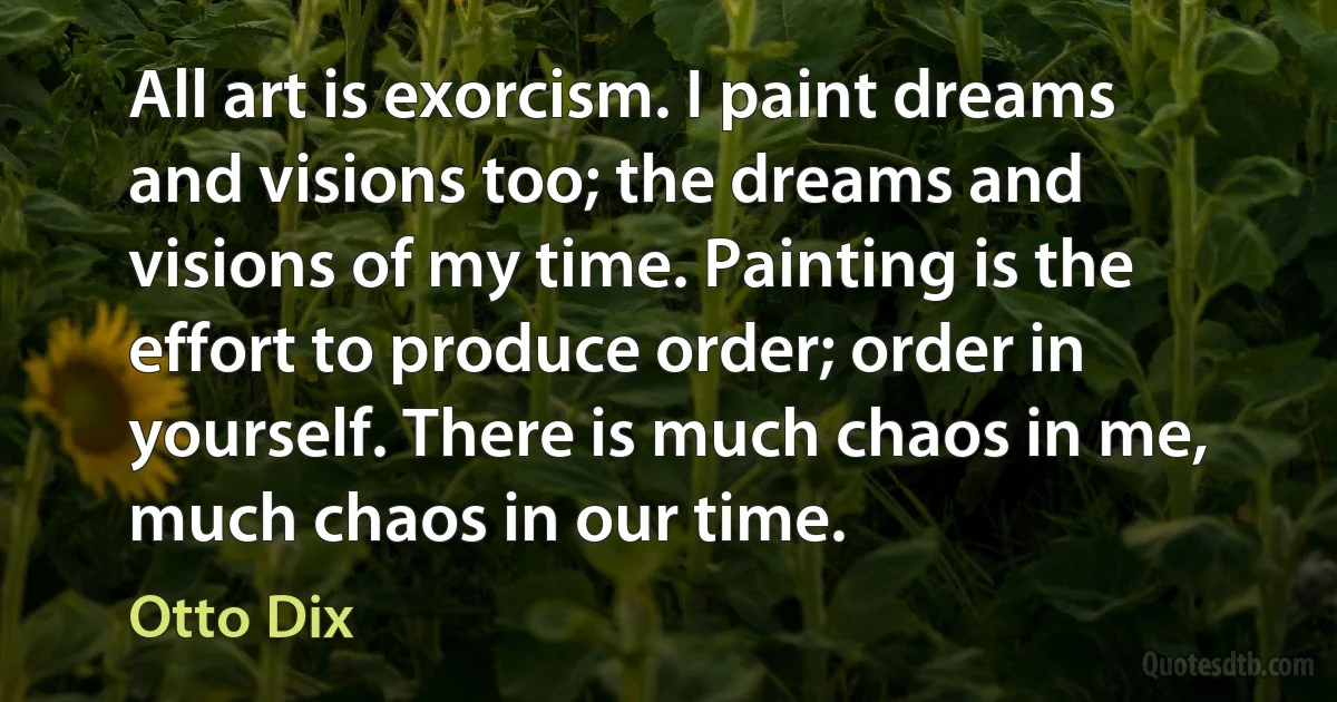 All art is exorcism. I paint dreams and visions too; the dreams and visions of my time. Painting is the effort to produce order; order in yourself. There is much chaos in me, much chaos in our time. (Otto Dix)