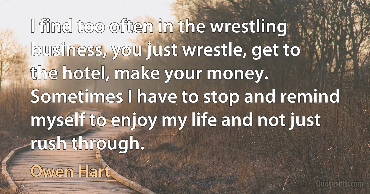 I find too often in the wrestling business, you just wrestle, get to the hotel, make your money. Sometimes I have to stop and remind myself to enjoy my life and not just rush through. (Owen Hart)