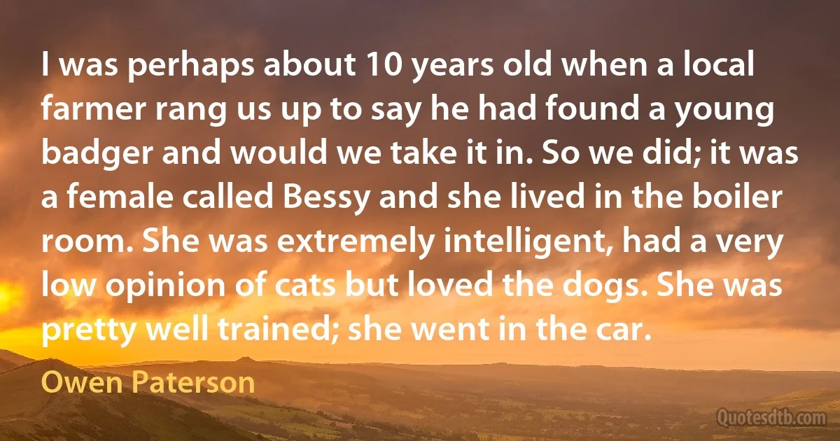 I was perhaps about 10 years old when a local farmer rang us up to say he had found a young badger and would we take it in. So we did; it was a female called Bessy and she lived in the boiler room. She was extremely intelligent, had a very low opinion of cats but loved the dogs. She was pretty well trained; she went in the car. (Owen Paterson)