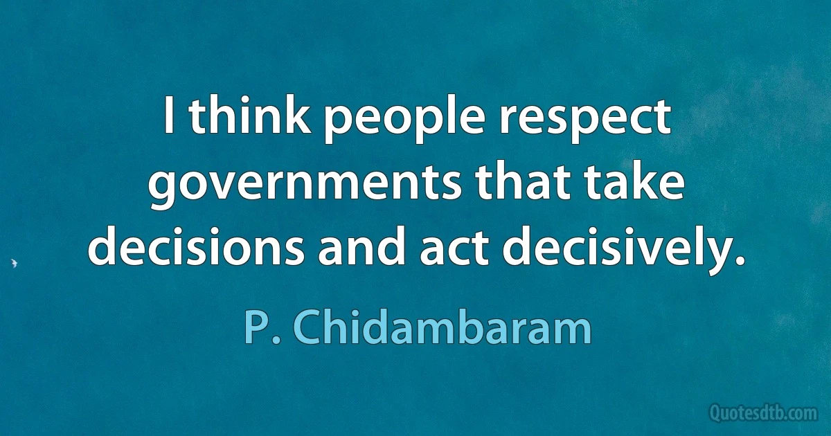 I think people respect governments that take decisions and act decisively. (P. Chidambaram)