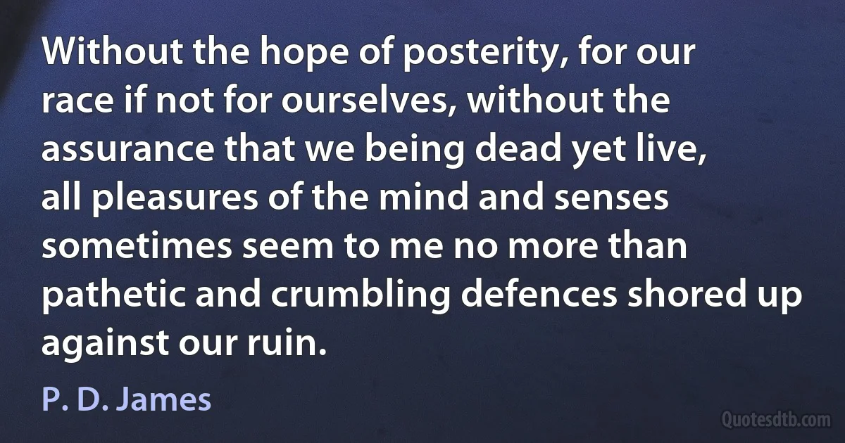 Without the hope of posterity, for our race if not for ourselves, without the assurance that we being dead yet live, all pleasures of the mind and senses sometimes seem to me no more than pathetic and crumbling defences shored up against our ruin. (P. D. James)