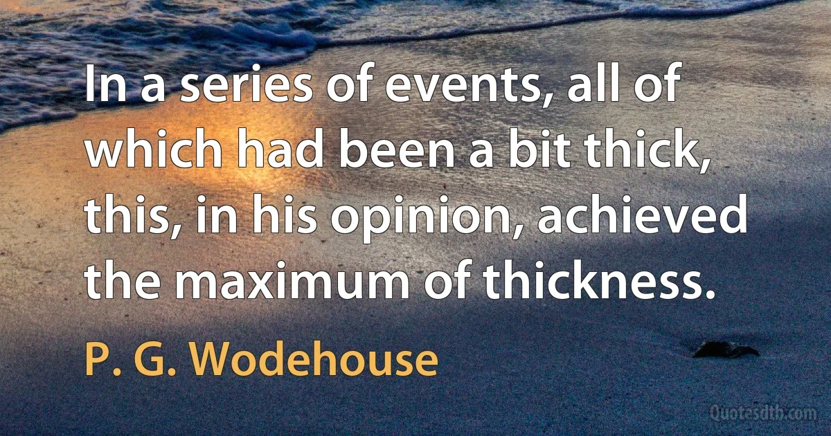 In a series of events, all of which had been a bit thick, this, in his opinion, achieved the maximum of thickness. (P. G. Wodehouse)