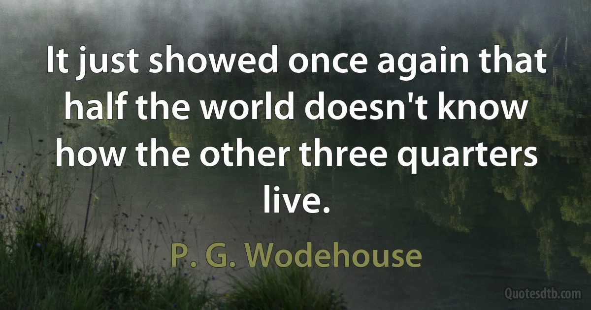 It just showed once again that half the world doesn't know how the other three quarters live. (P. G. Wodehouse)