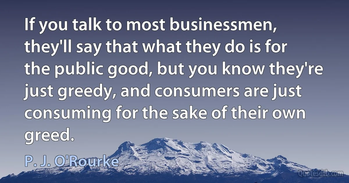 If you talk to most businessmen, they'll say that what they do is for the public good, but you know they're just greedy, and consumers are just consuming for the sake of their own greed. (P. J. O'Rourke)