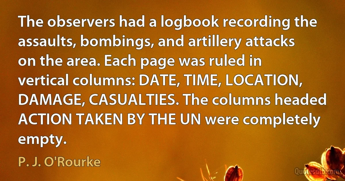 The observers had a logbook recording the assaults, bombings, and artillery attacks on the area. Each page was ruled in vertical columns: DATE, TIME, LOCATION, DAMAGE, CASUALTIES. The columns headed ACTION TAKEN BY THE UN were completely empty. (P. J. O'Rourke)