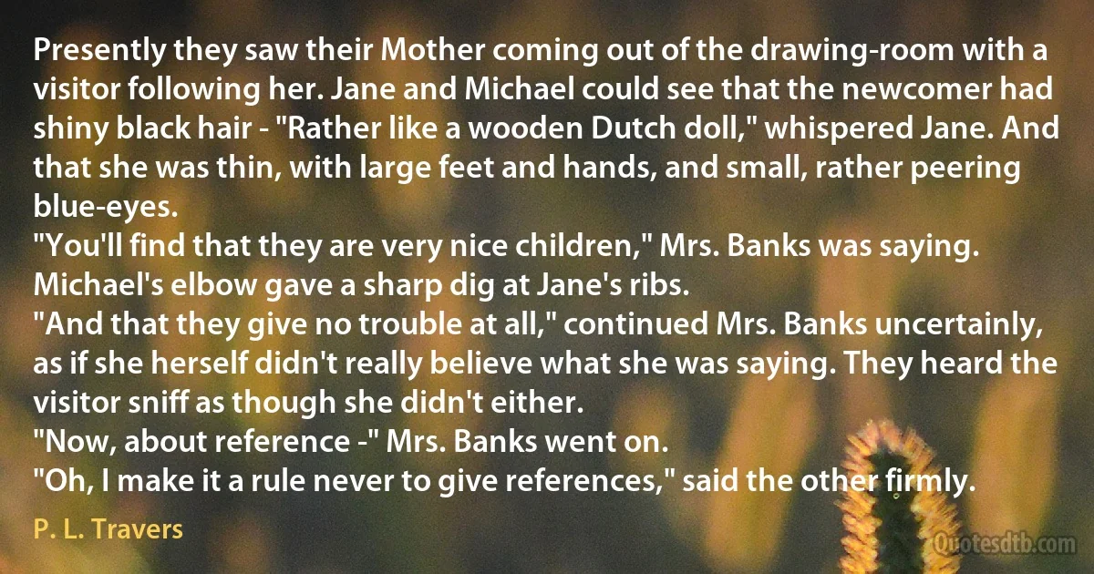 Presently they saw their Mother coming out of the drawing-room with a visitor following her. Jane and Michael could see that the newcomer had shiny black hair - "Rather like a wooden Dutch doll," whispered Jane. And that she was thin, with large feet and hands, and small, rather peering blue-eyes.
"You'll find that they are very nice children," Mrs. Banks was saying.
Michael's elbow gave a sharp dig at Jane's ribs.
"And that they give no trouble at all," continued Mrs. Banks uncertainly, as if she herself didn't really believe what she was saying. They heard the visitor sniff as though she didn't either.
"Now, about reference -" Mrs. Banks went on.
"Oh, I make it a rule never to give references," said the other firmly. (P. L. Travers)