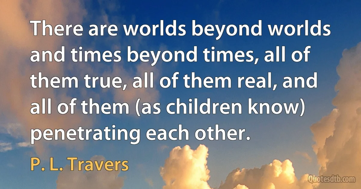 There are worlds beyond worlds and times beyond times, all of them true, all of them real, and all of them (as children know) penetrating each other. (P. L. Travers)