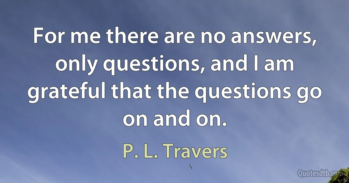 For me there are no answers, only questions, and I am grateful that the questions go on and on. (P. L. Travers)