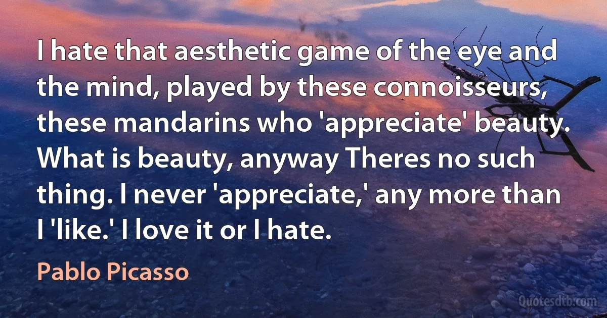 I hate that aesthetic game of the eye and the mind, played by these connoisseurs, these mandarins who 'appreciate' beauty. What is beauty, anyway Theres no such thing. I never 'appreciate,' any more than I 'like.' I love it or I hate. (Pablo Picasso)