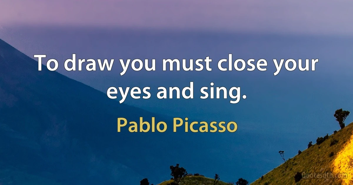 To draw you must close your eyes and sing. (Pablo Picasso)