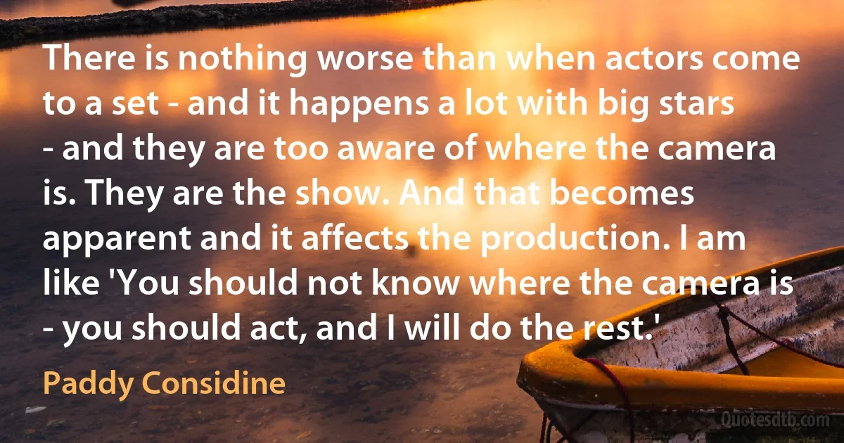 There is nothing worse than when actors come to a set - and it happens a lot with big stars - and they are too aware of where the camera is. They are the show. And that becomes apparent and it affects the production. I am like 'You should not know where the camera is - you should act, and I will do the rest.' (Paddy Considine)