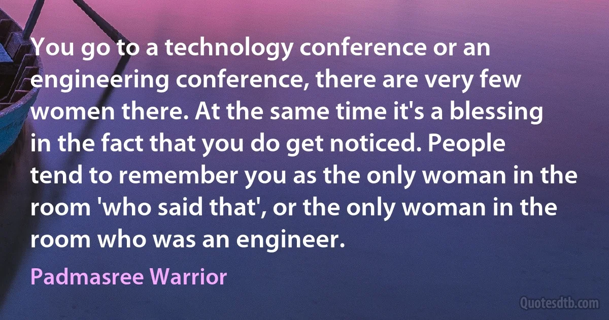 You go to a technology conference or an engineering conference, there are very few women there. At the same time it's a blessing in the fact that you do get noticed. People tend to remember you as the only woman in the room 'who said that', or the only woman in the room who was an engineer. (Padmasree Warrior)