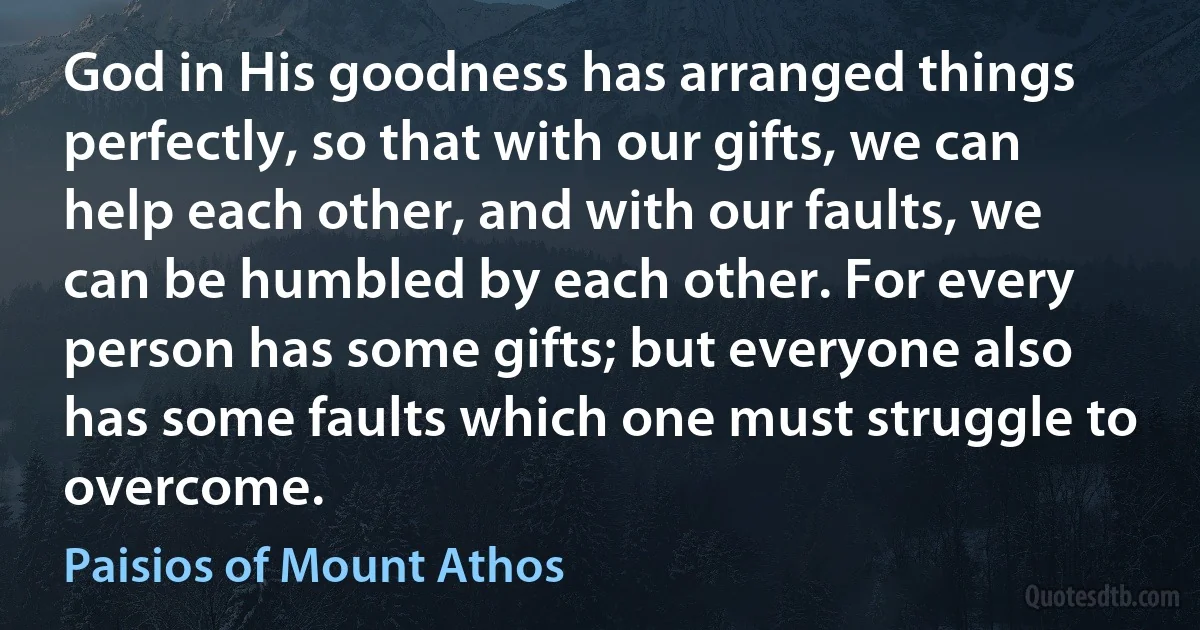 God in His goodness has arranged things perfectly, so that with our gifts, we can help each other, and with our faults, we can be humbled by each other. For every person has some gifts; but everyone also has some faults which one must struggle to overcome. (Paisios of Mount Athos)