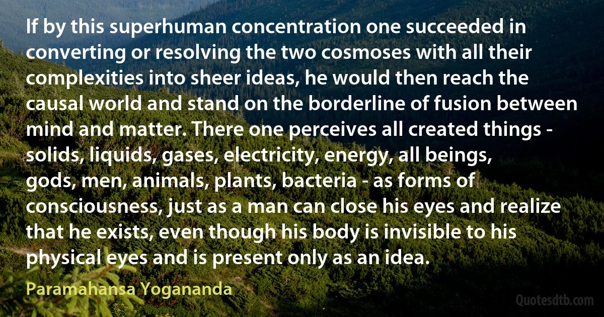 If by this superhuman concentration one succeeded in converting or resolving the two cosmoses with all their complexities into sheer ideas, he would then reach the causal world and stand on the borderline of fusion between mind and matter. There one perceives all created things - solids, liquids, gases, electricity, energy, all beings, gods, men, animals, plants, bacteria - as forms of consciousness, just as a man can close his eyes and realize that he exists, even though his body is invisible to his physical eyes and is present only as an idea. (Paramahansa Yogananda)