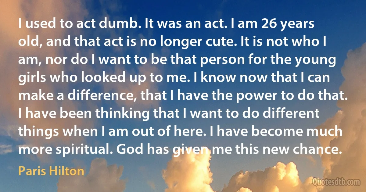 I used to act dumb. It was an act. I am 26 years old, and that act is no longer cute. It is not who I am, nor do I want to be that person for the young girls who looked up to me. I know now that I can make a difference, that I have the power to do that. I have been thinking that I want to do different things when I am out of here. I have become much more spiritual. God has given me this new chance. (Paris Hilton)