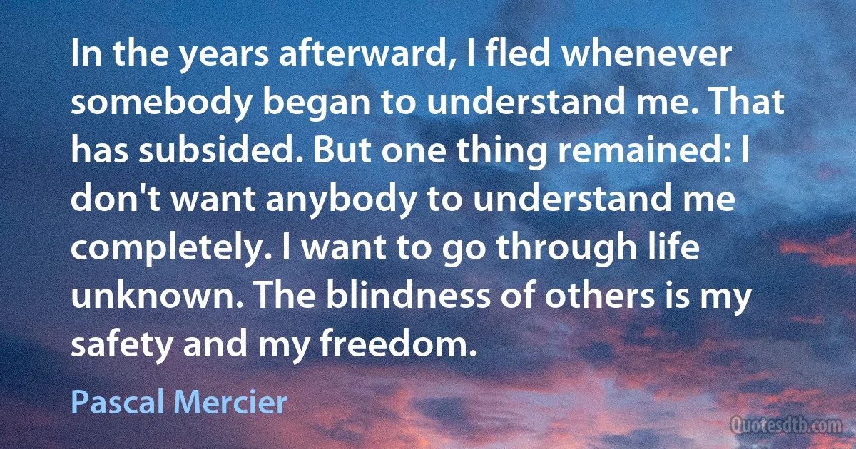 In the years afterward, I fled whenever somebody began to understand me. That has subsided. But one thing remained: I don't want anybody to understand me completely. I want to go through life unknown. The blindness of others is my safety and my freedom. (Pascal Mercier)