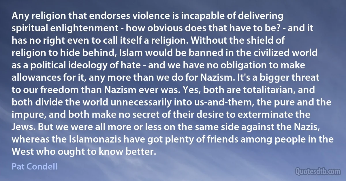 Any religion that endorses violence is incapable of delivering spiritual enlightenment - how obvious does that have to be? - and it has no right even to call itself a religion. Without the shield of religion to hide behind, Islam would be banned in the civilized world as a political ideology of hate - and we have no obligation to make allowances for it, any more than we do for Nazism. It's a bigger threat to our freedom than Nazism ever was. Yes, both are totalitarian, and both divide the world unnecessarily into us-and-them, the pure and the impure, and both make no secret of their desire to exterminate the Jews. But we were all more or less on the same side against the Nazis, whereas the Islamonazis have got plenty of friends among people in the West who ought to know better. (Pat Condell)