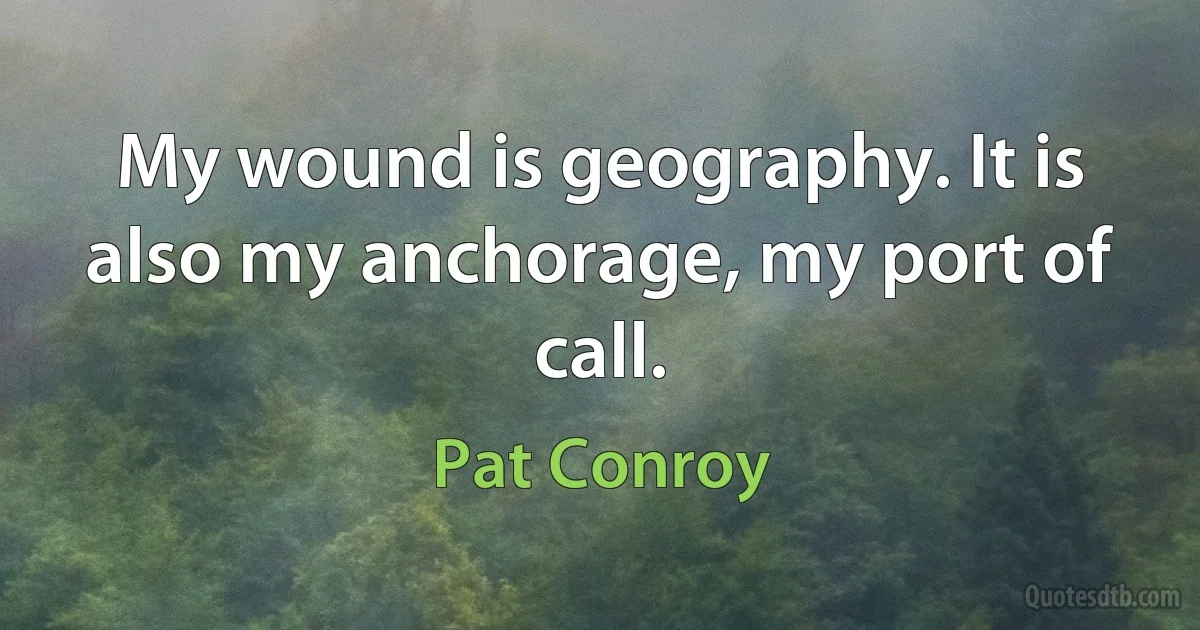 My wound is geography. It is also my anchorage, my port of call. (Pat Conroy)