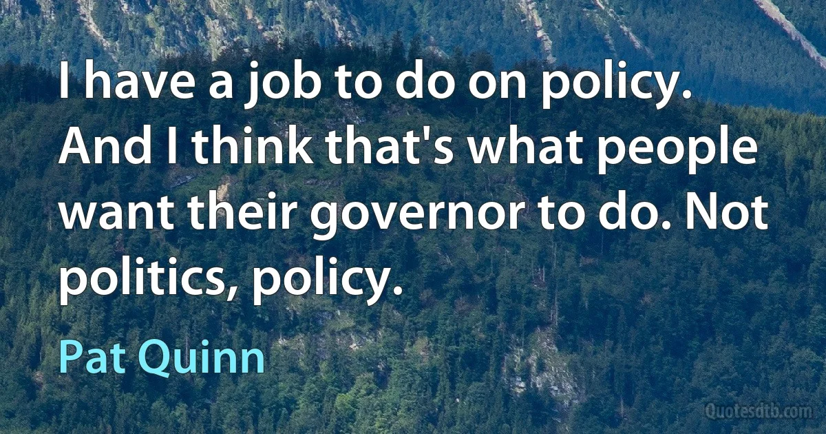 I have a job to do on policy. And I think that's what people want their governor to do. Not politics, policy. (Pat Quinn)