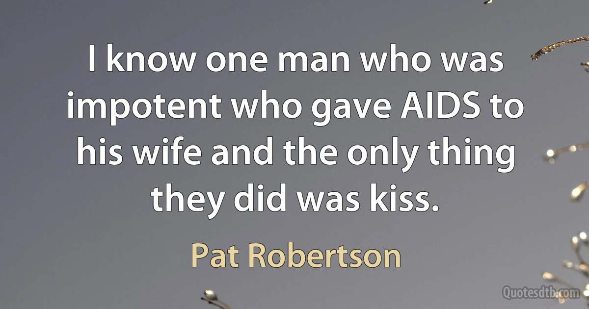 I know one man who was impotent who gave AIDS to his wife and the only thing they did was kiss. (Pat Robertson)