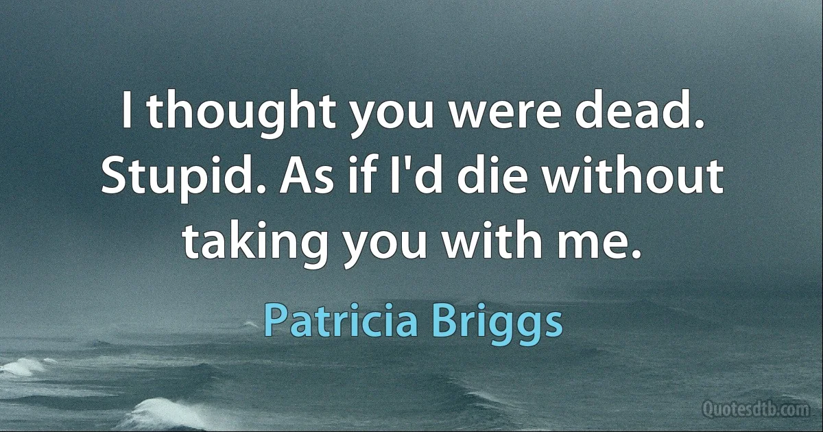 I thought you were dead.
Stupid. As if I'd die without taking you with me. (Patricia Briggs)