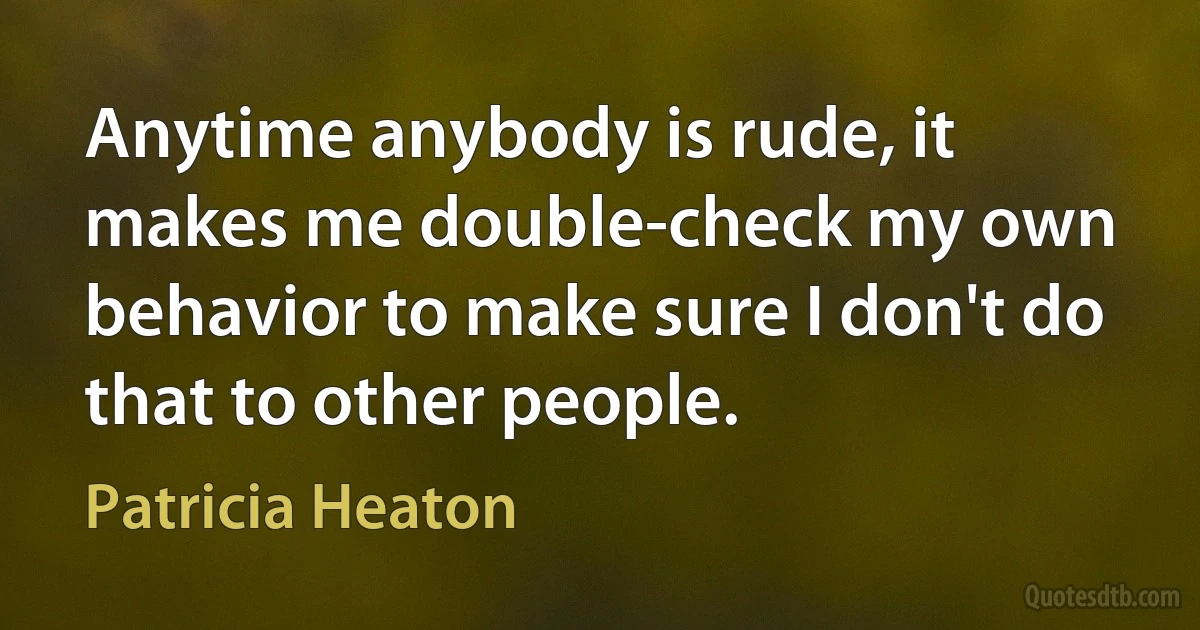 Anytime anybody is rude, it makes me double-check my own behavior to make sure I don't do that to other people. (Patricia Heaton)