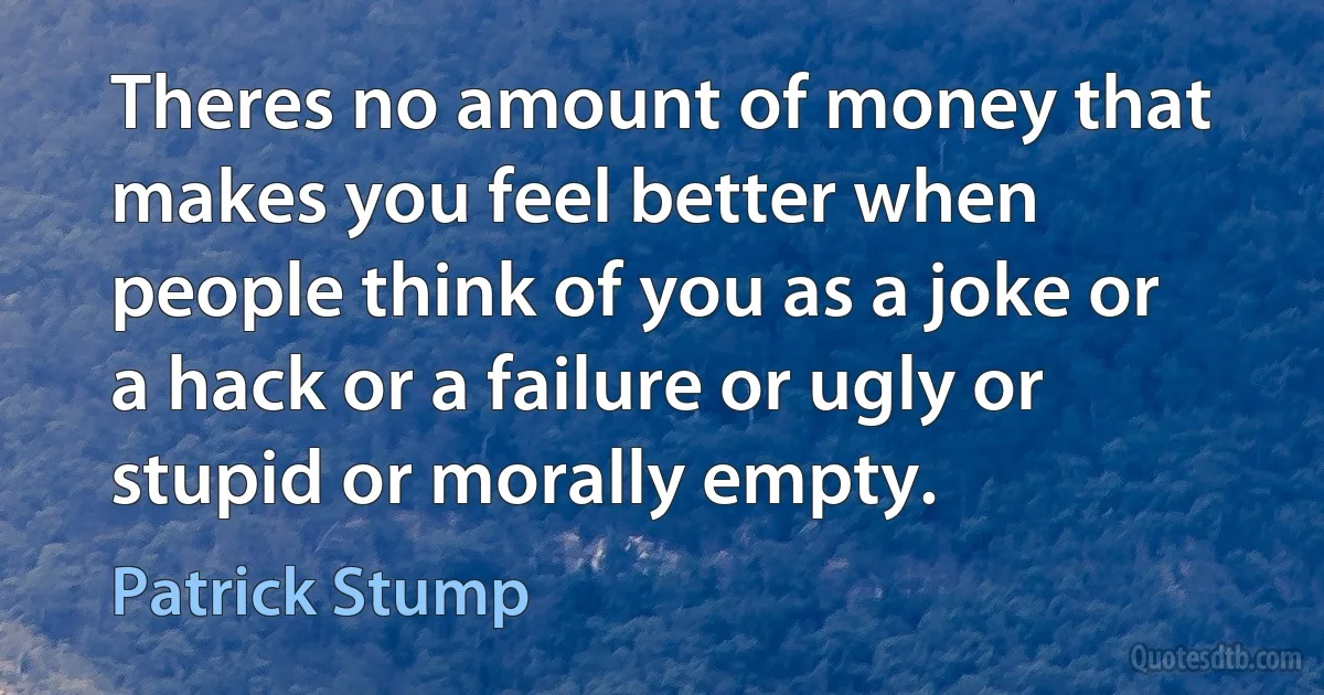 Theres no amount of money that makes you feel better when people think of you as a joke or a hack or a failure or ugly or stupid or morally empty. (Patrick Stump)