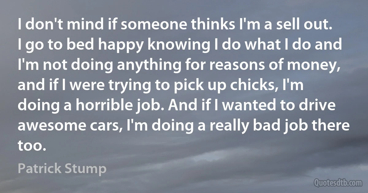 I don't mind if someone thinks I'm a sell out. I go to bed happy knowing I do what I do and I'm not doing anything for reasons of money, and if I were trying to pick up chicks, I'm doing a horrible job. And if I wanted to drive awesome cars, I'm doing a really bad job there too. (Patrick Stump)