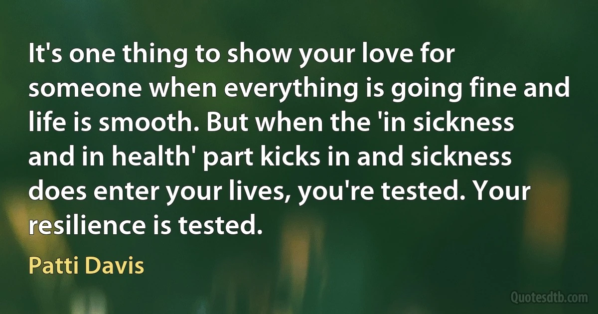 It's one thing to show your love for someone when everything is going fine and life is smooth. But when the 'in sickness and in health' part kicks in and sickness does enter your lives, you're tested. Your resilience is tested. (Patti Davis)