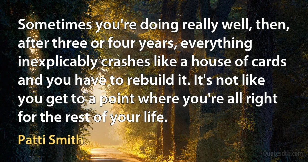 Sometimes you're doing really well, then, after three or four years, everything inexplicably crashes like a house of cards and you have to rebuild it. It's not like you get to a point where you're all right for the rest of your life. (Patti Smith)