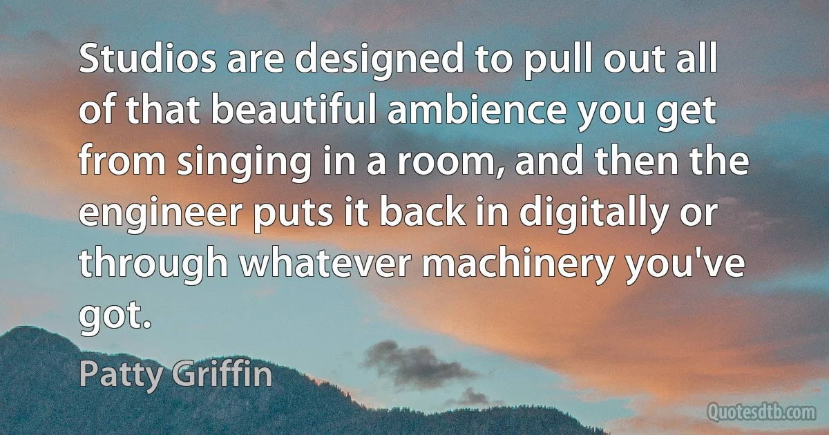 Studios are designed to pull out all of that beautiful ambience you get from singing in a room, and then the engineer puts it back in digitally or through whatever machinery you've got. (Patty Griffin)