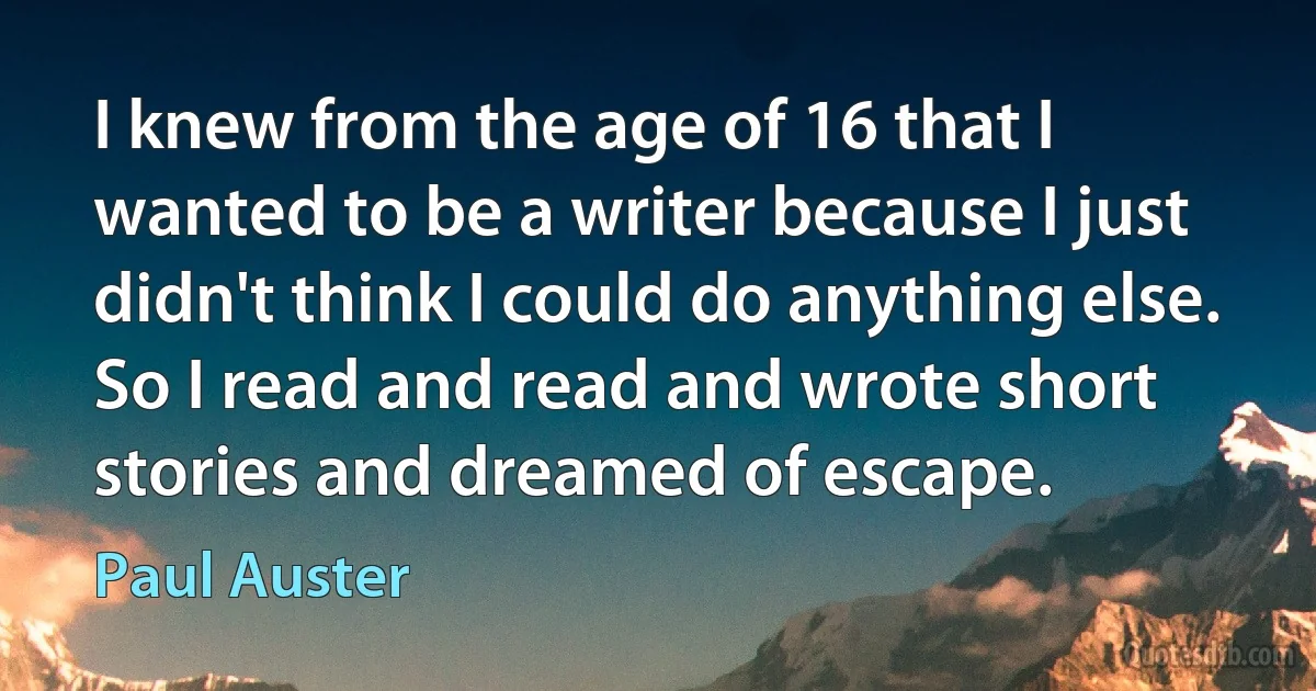 I knew from the age of 16 that I wanted to be a writer because I just didn't think I could do anything else. So I read and read and wrote short stories and dreamed of escape. (Paul Auster)