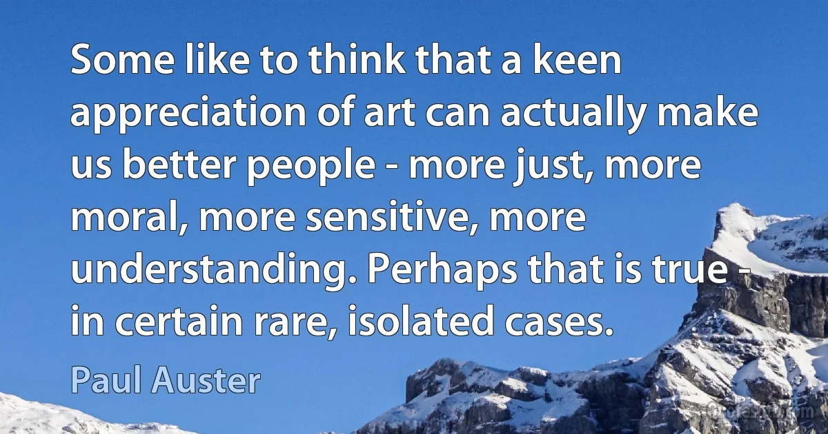 Some like to think that a keen appreciation of art can actually make us better people - more just, more moral, more sensitive, more understanding. Perhaps that is true - in certain rare, isolated cases. (Paul Auster)