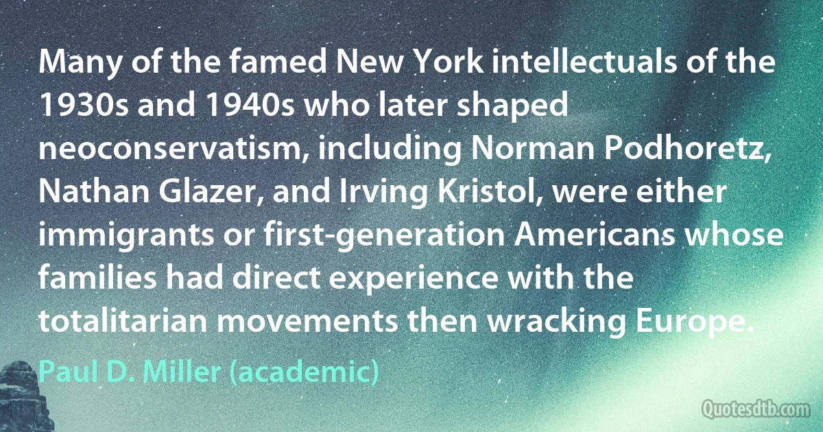 Many of the famed New York intellectuals of the 1930s and 1940s who later shaped neoconservatism, including Norman Podhoretz, Nathan Glazer, and Irving Kristol, were either immigrants or first-generation Americans whose families had direct experience with the totalitarian movements then wracking Europe. (Paul D. Miller (academic))