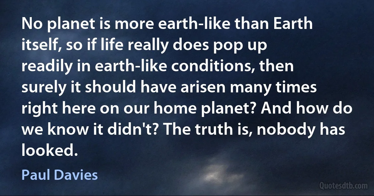 No planet is more earth-like than Earth itself, so if life really does pop up readily in earth-like conditions, then surely it should have arisen many times right here on our home planet? And how do we know it didn't? The truth is, nobody has looked. (Paul Davies)