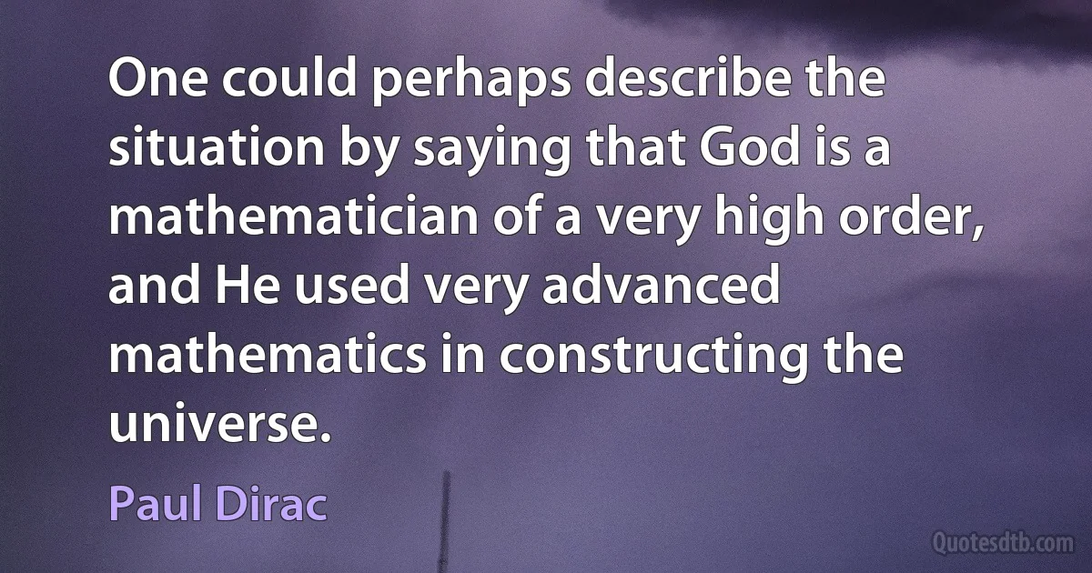 One could perhaps describe the situation by saying that God is a mathematician of a very high order, and He used very advanced mathematics in constructing the universe. (Paul Dirac)