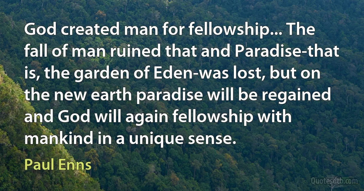 God created man for fellowship... The fall of man ruined that and Paradise-that is, the garden of Eden-was lost, but on the new earth paradise will be regained and God will again fellowship with mankind in a unique sense. (Paul Enns)