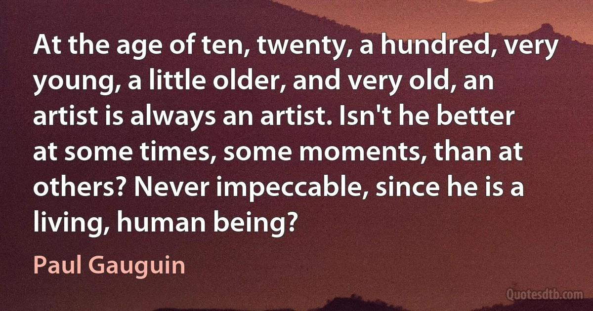 At the age of ten, twenty, a hundred, very young, a little older, and very old, an artist is always an artist. Isn't he better at some times, some moments, than at others? Never impeccable, since he is a living, human being? (Paul Gauguin)