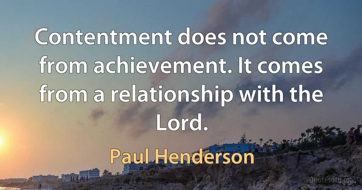 Contentment does not come from achievement. It comes from a relationship with the Lord. (Paul Henderson)