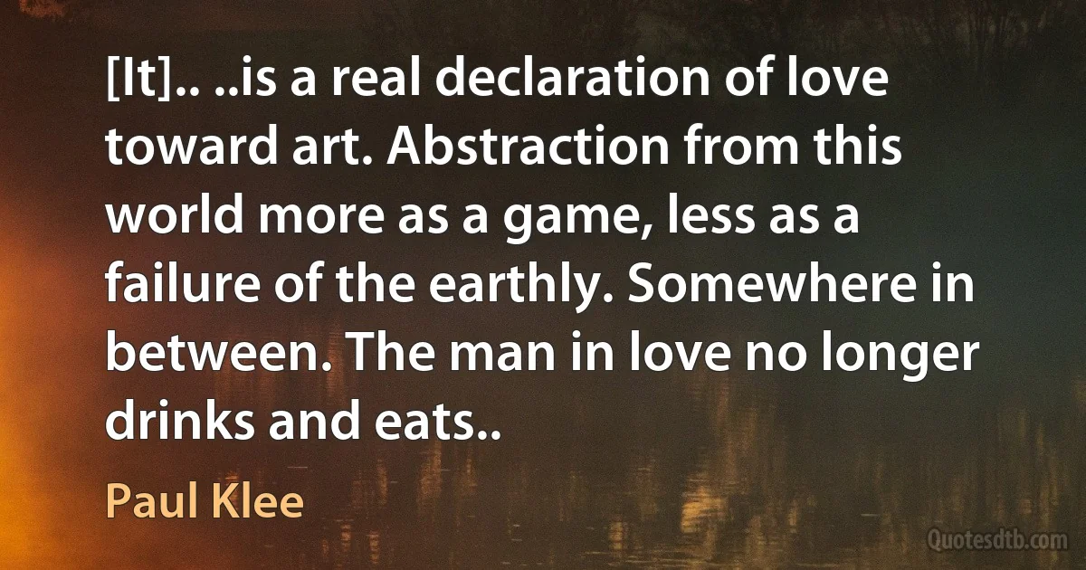 [It].. ..is a real declaration of love toward art. Abstraction from this world more as a game, less as a failure of the earthly. Somewhere in between. The man in love no longer drinks and eats.. (Paul Klee)