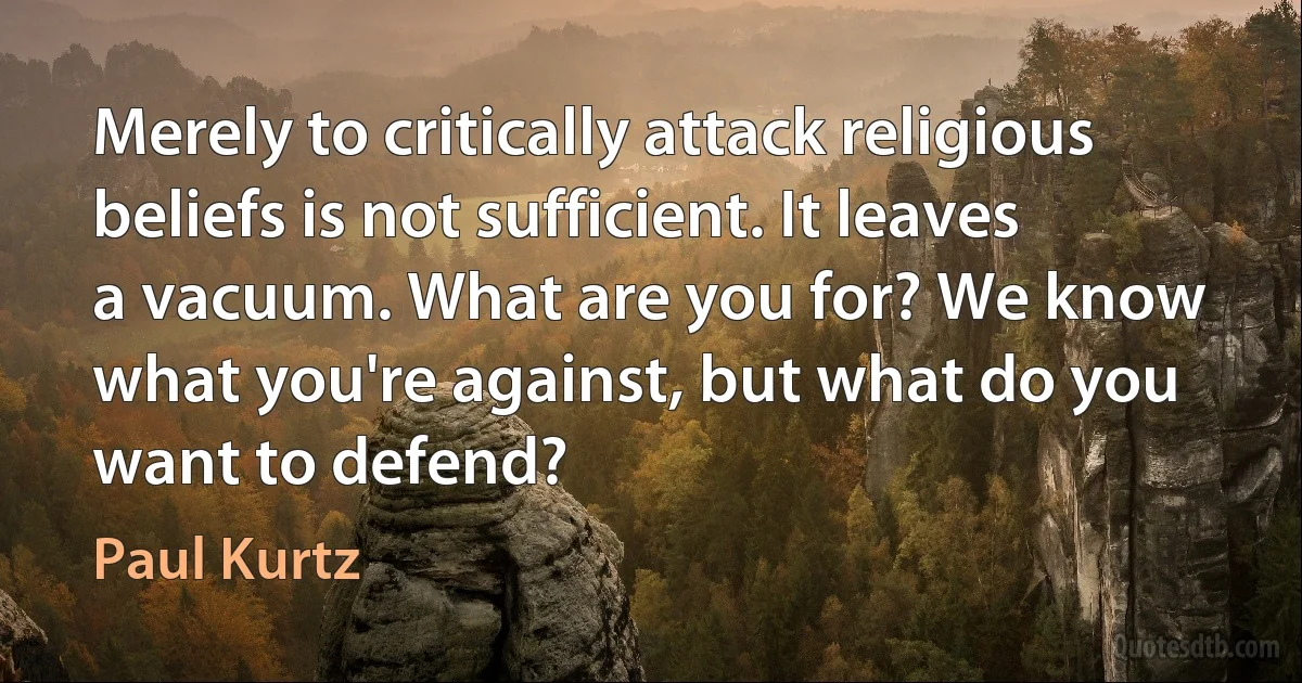 Merely to critically attack religious beliefs is not sufficient. It leaves a vacuum. What are you for? We know what you're against, but what do you want to defend? (Paul Kurtz)